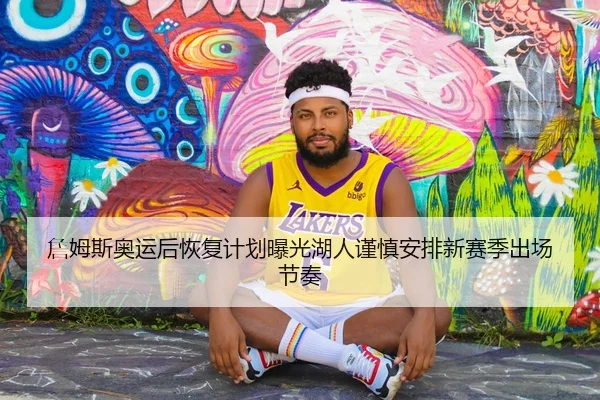 詹姆斯奥运后恢复计划曝光湖人谨慎安排新赛季出场节奏