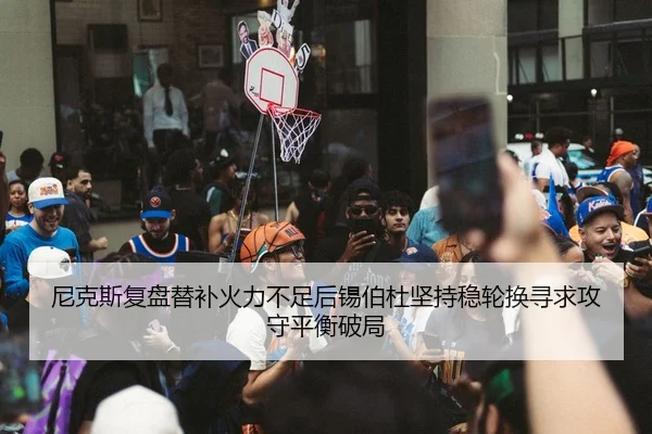 尼克斯复盘替补火力不足后锡伯杜坚持稳轮换寻求攻守平衡破局
